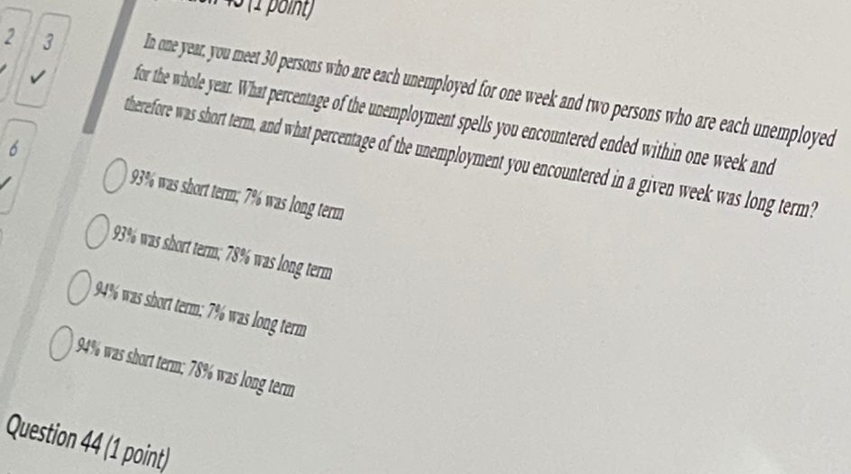 1 45 (1 point
2 3 In one year, you meet 30 persons who are each unemployed for one week and two persons who are each unemployed
for the whole year. What percentage of the unemployment spells you encountered ended within one week and
6
therefore was short term, and what percentage of the unemployment you encountered in a given week was long term?
93% was short term; 7% was long term
93% was short term; 78% was long term
94% was short term; 7% was long term
94% was short term; 78% was long term
Question 44 (1 point)