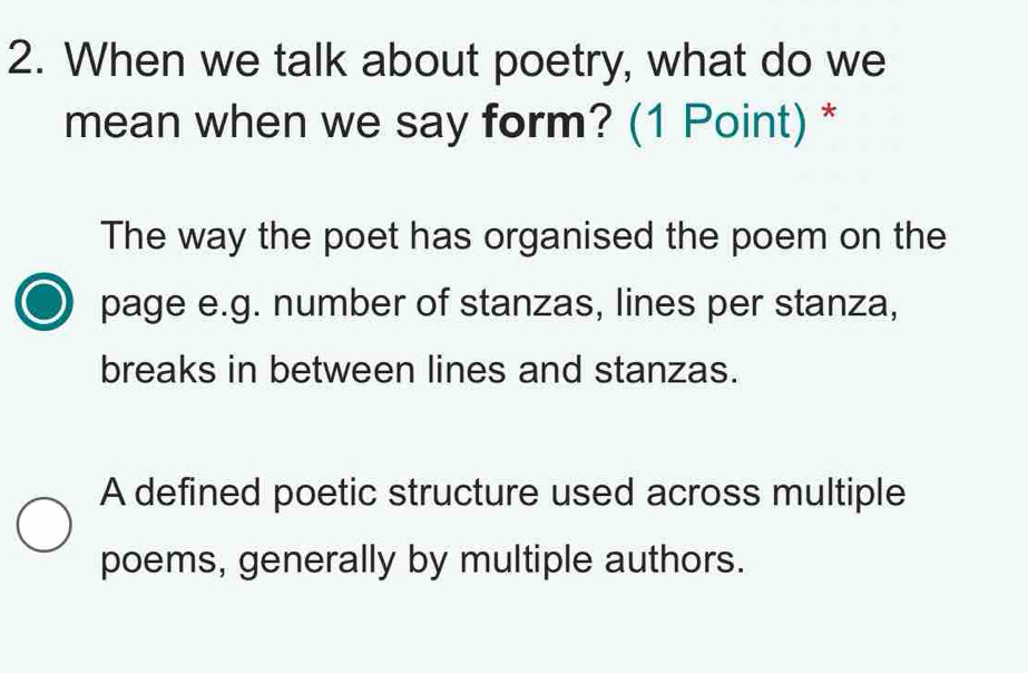 When we talk about poetry, what do we
mean when we say form? (1 Point) *
The way the poet has organised the poem on the
page e.g. number of stanzas, lines per stanza,
breaks in between lines and stanzas.
A defined poetic structure used across multiple
poems, generally by multiple authors.