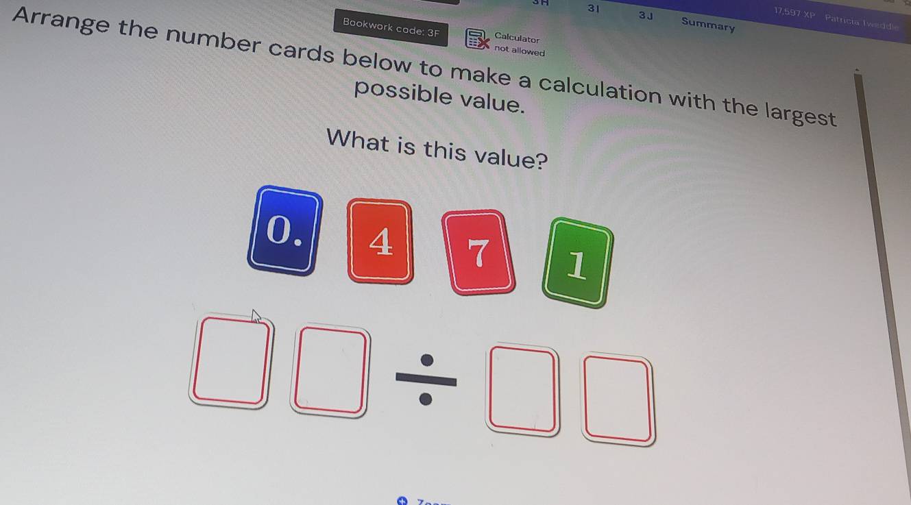 3H 31 3J 
17,597 XP Patricia Tweddi 
Summary 
Bookwork code: 3F Calculator 
not allowed 
Arrange the number cards below to make a calculation with the largest 
possible value. 
What is this value?
0. 4 7 1
□ □ / □ □