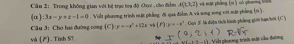 Trong không gian với hệ trục toạ độ Oxyz , cho điểm A(1;3;2) và mặt phẳng (α) có phương trnh 
(α): 3x-y+z-1=0. Viết phương trình mặt phẳng đi qua điểm A và song song với mặt phẳng (α) . 
Câu 3: Cho hai đường cong (C): y=-x^3+12x và (P):y=-x^2. Gọi S là diện tích hình phẳng giới hạn bởi (C) 
và (P). Tính S?
-1· 2:-1) Viết phương trình mặt cầu đường