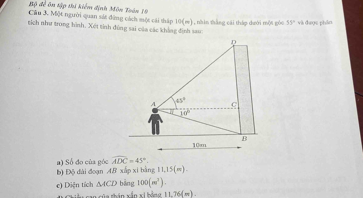 Bộ đề ôn tập thì kiểm định Môn Toán 10
Câu 3. Một người quan sát đứng cách một cái tháp 1 10 0(m) , nhìn thẳng cái tháp dưới một góc 55° và được phân
tích như trong hình. Xét tính đúng sai của các khẳng định sau:
a) Số đo của góc widehat ADC=45°.
b) Độ dài đoạn AB xấp xỉ bằng 11,15(m) .
c) Diện tích △ ACD bằng 100(m^2).
hiều cao của tháp xấp xỉ bằng 11,76(m) .