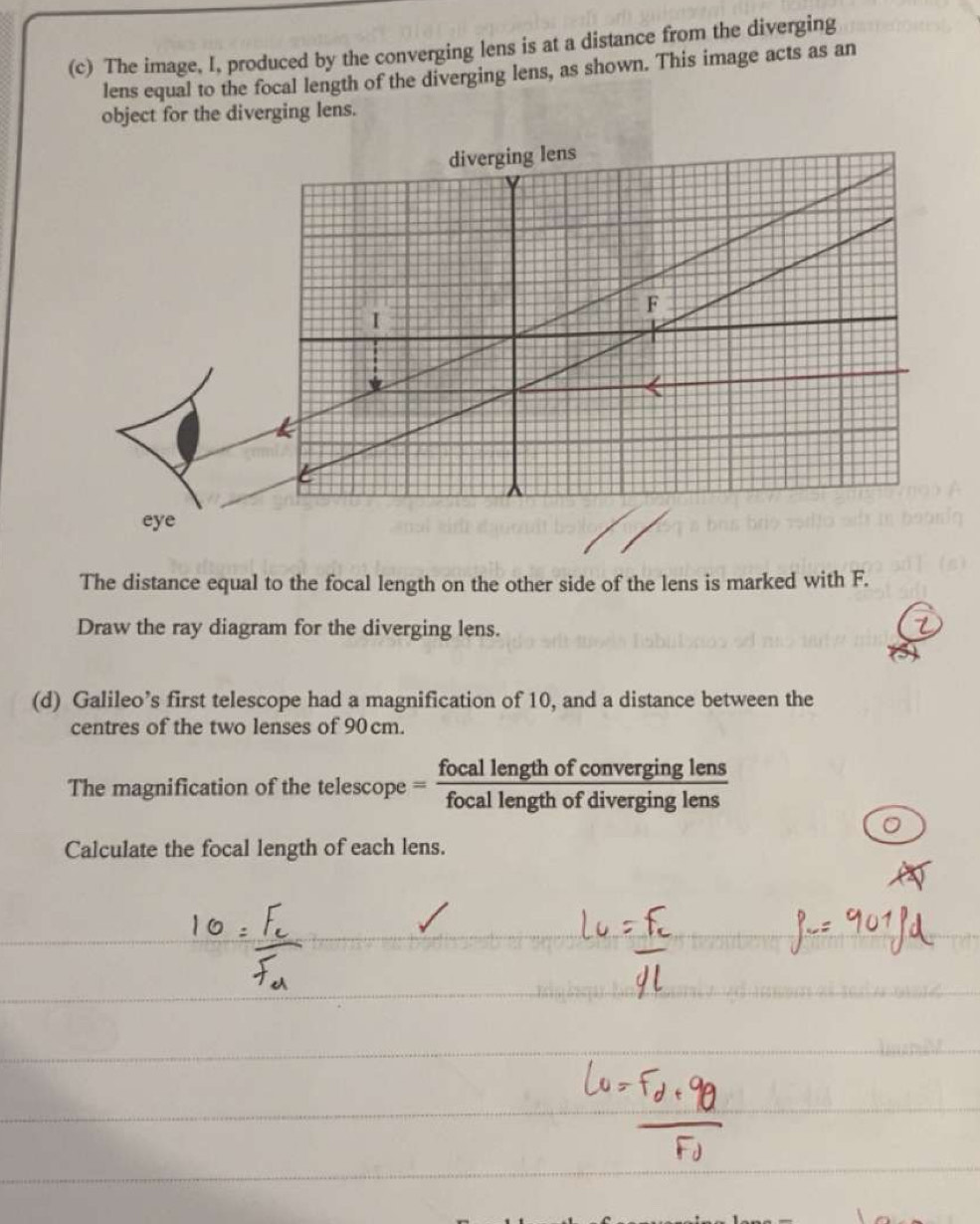 The image, I, produced by the converging lens is at a distance from the diverging 
lens equal to the focal length of the diverging lens, as shown. This image acts as an 
object for the diverging lens. 
The distance equal to the focal length on the other side of the lens is marked with F. 
Draw the ray diagram for the diverging lens. 
(d) Galileo’s first telescope had a magnification of 10, and a distance between the 
centres of the two lenses of 90 cm. 
The magnification of the telescope = focal length of converging lens 
focal length of diverging lens 
Calculate the focal length of each lens.