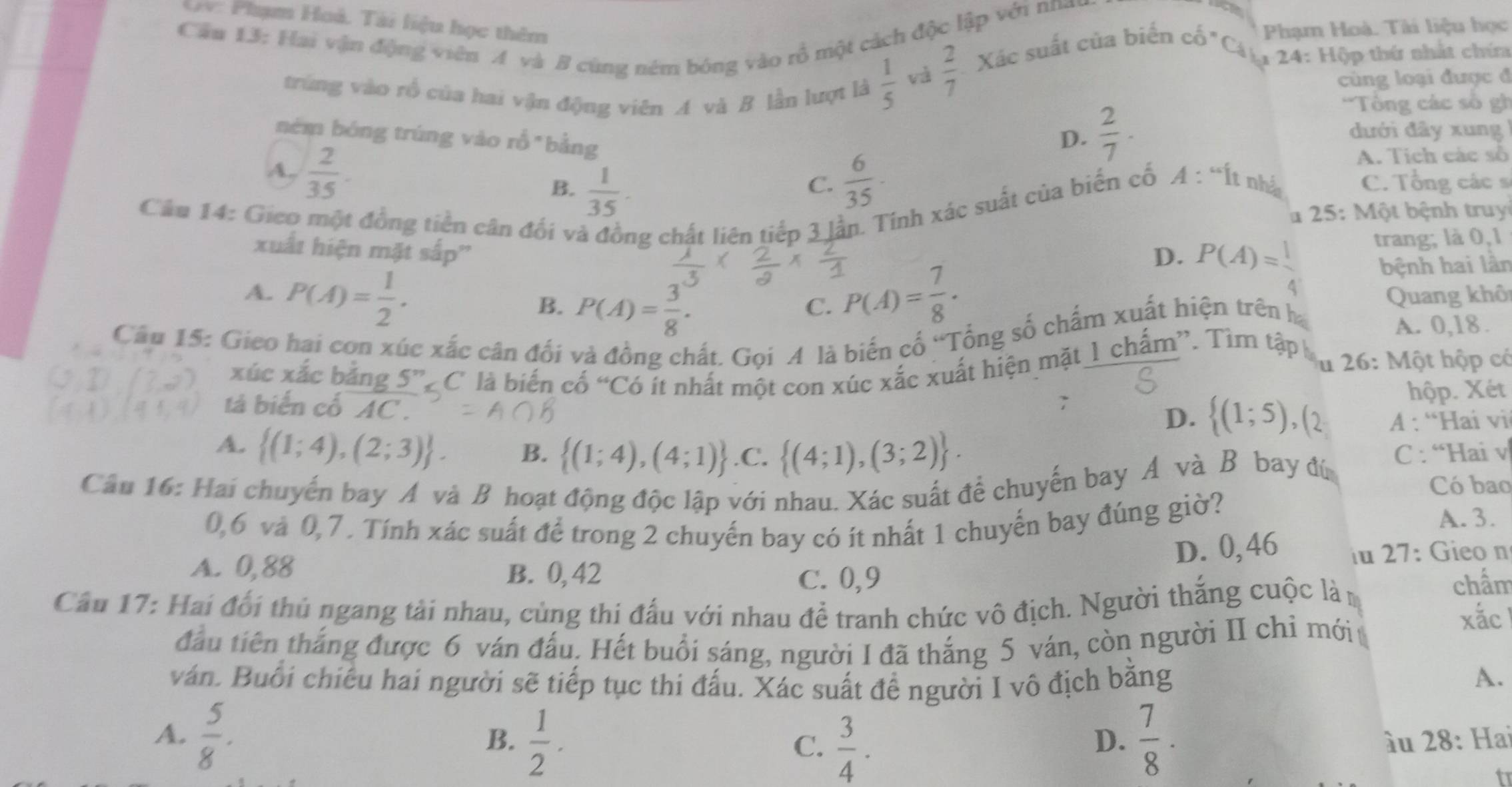 V: Phạm Hoả. Tài liệu học thêm
Phạm Hoà. Tài liệu học
Cầu 13: Hai vận động viên A và B cùng ném bóng vào rồ một cách độc lập với nnay
trùng vào rồ của hai vận động viên A và B lần lượt là  1/5 
và  2/7  Xác suất của biến cố "Ca, 24: Hộp thứ nhất chứa
cùng loại được đ
'Tổng các số gh
ném bóng trúng vào rỗ "bằng
D.  2/7 · dưới đây xung 
A. Tích các số
A:^“it
A,.  2/35 . B.  1/35 .  6/35 · C. Tổng các s
C. nhả
Câu 14: Gieo một đồng tiền cân đối và đồng chất liên tiếp 3 lần. Tinh xác suất của biển cố
1  25:  Một bệnh truy
xuất hiện mặt sắp''
D. P(A)= 1/4  trang; là 0,1
bệnh hai lân
A. P(A)= 1/2 . P(A)= 7/8 · Quang khô
B. P(A)= 3/8 .
C.
Câu 15: Gieo hai con xúc xắc cân đối và đồng chất. Gọi A là biến cố “Tổng số chấm xuất hiện trên ha
A. 0,18.
xúc xắc bảng 5” ¿ C là biến cố “Có ít nhất một con xúc xắc xuất hiện mặt 1 chấm”. Tim tập S u 26: Một hộp có
tả biến cố AC. 7
hộp. Xét
D.  (1;5),() A : “Hai vi
A.  (1;4),(2;3) . B.  (1;4),(4;1).C.  (4;1),(3;2) .
Câu 16: Hai chuyến bay A và B hoạt động độc lập với nhau. Xác suất để chuyến bay A và Bộ bay đú C : “Hai v
Có bao
0,6 và 0,7 . Tính xác suất để trong 2 chuyến bay có ít nhất 1 chuyến bay đúng giờ? A. 3.
D. 0,46 iu 27: Gieo n
A. 0,88 B. 0, 42
C. 0,9 chẩm
Cầu 17: Hai đổi thủ ngang tải nhau, cùng thi đấu với nhau đề tranh chức vô địch. Người thắng cuộc làm
đầu tiên thắng được 6 ván đấu. Hết buổi sáng, người I đã thắng 5 ván, còn người II chỉ mới
xắc
ván. Buổi chiếu hai người sẽ tiếp tục thi đấu. Xác suất để người I vô địch bằng
A.
B.  1/2 .
A.  5/8 .  7/8 · u 28: Hai
C.  3/4 .
D.