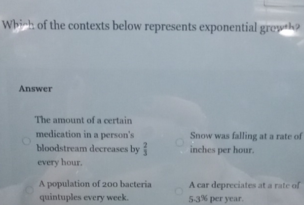 Which of the contexts below represents exponential growt
Answer
The amount of a certain
medication in a person's Snow was falling at a rate of
bloodstream decreases by  2/3  inches per hour.
every hour.
A population of 200 bacteria A car depreciates at a rate of
quintuples every week. 5.3% per year.