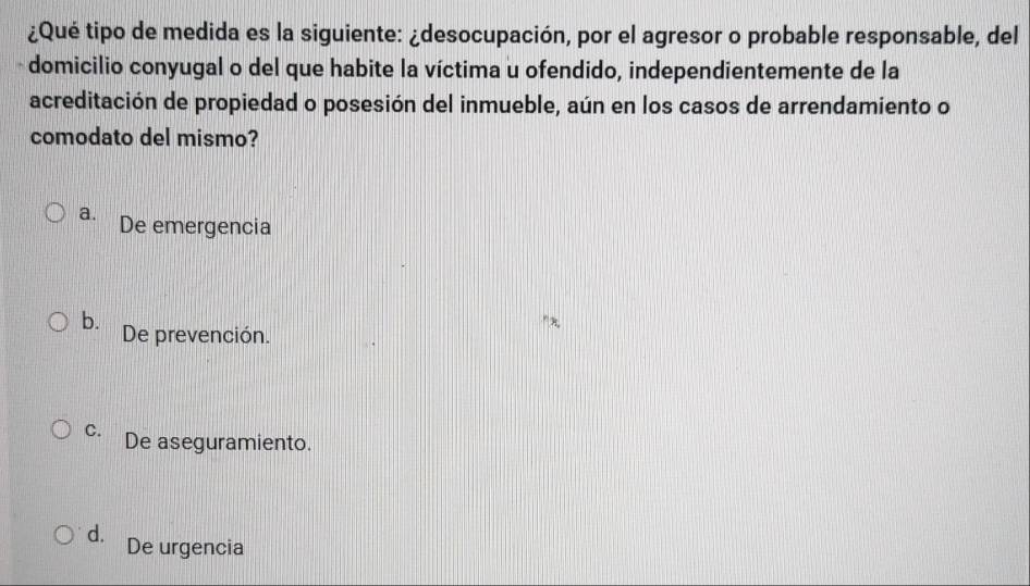 ¿Qué tipo de medida es la siguiente: ¿desocupación, por el agresor o probable responsable, del
domicilio conyugal o del que habite la víctima u ofendido, independientemente de la
acreditación de propiedad o posesión del inmueble, aún en los casos de arrendamiento o
comodato del mismo?
a. De emergencia
b. De prevención.
C. De aseguramiento.
d. De urgencia