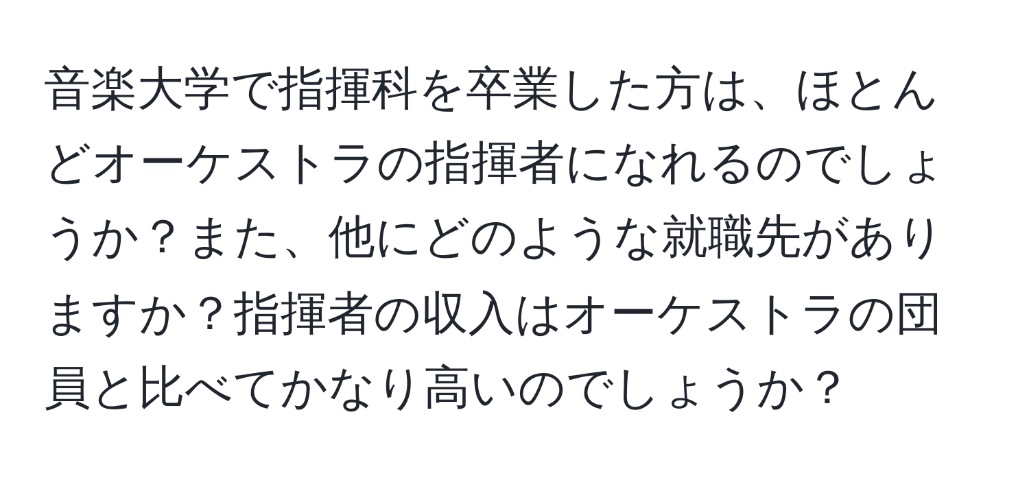 音楽大学で指揮科を卒業した方は、ほとんどオーケストラの指揮者になれるのでしょうか？また、他にどのような就職先がありますか？指揮者の収入はオーケストラの団員と比べてかなり高いのでしょうか？