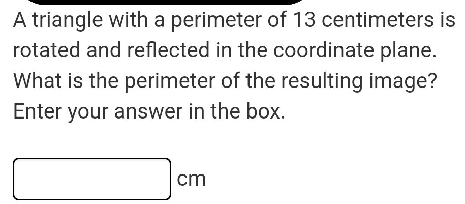 A triangle with a perimeter of 13 centimeters is 
rotated and reflected in the coordinate plane. 
What is the perimeter of the resulting image? 
Enter your answer in the box.
□ cm