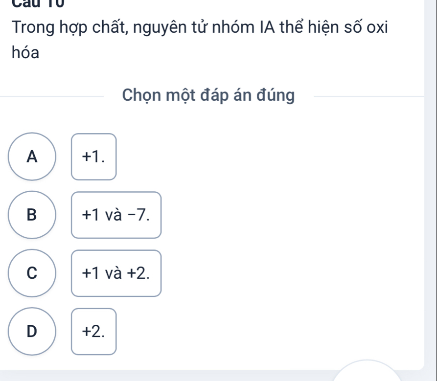 Cau T0
Trong hợp chất, nguyên tử nhóm IA thể hiện số oxi
hóa
Chọn một đáp án đúng
A +1.
B +1 và -7.
C +1 và +2.
D +2.