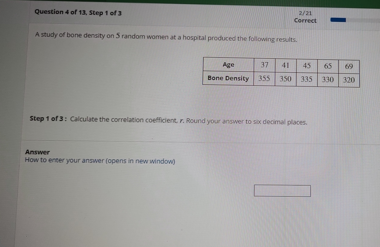 of 13, Step 1 of 3 2/21 
Correct 
A study of bone density on 5 random women at a hospital produced the following results. 
Step 1 of 3 : Calculate the correlation coefficient, r. Round your answer to six decimal places. 
Answer 
How to enter your answer (opens in new window)