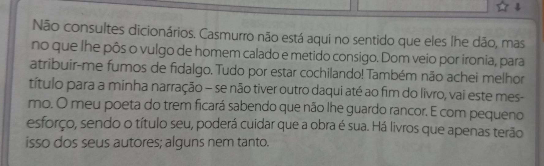 Não consultes dicionários. Casmurro não está aqui no sentido que eles lhe dão, mas 
no que lhe pôs o vulgo de homem calado e metido consigo. Dom veio por ironia, para 
atribuir-me fumos de fidalgo. Tudo por estar cochilando! Também não achei melhor 
título para a minha narração - se não tiver outro daqui até ao fim do livro, vai este mes- 
mo. O meu poeta do trem ficará sabendo que não lhe guardo rancor. E com pequeno 
esforço, sendo o título seu, poderá cuidar que a obra é sua. Há livros que apenas terão 
isso dos seus autores; alguns nem tanto.