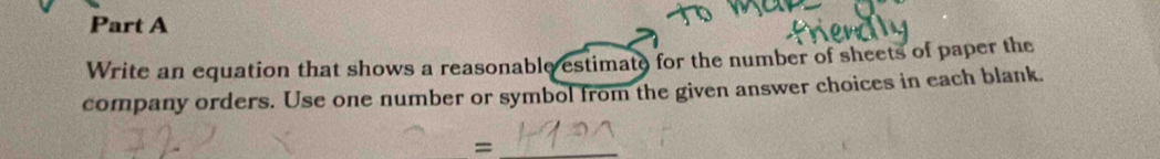 Write an equation that shows a reasonable estimate for the number of sheets of paper the 
company orders. Use one number or symbol from the given answer choices in each blank. 
_=