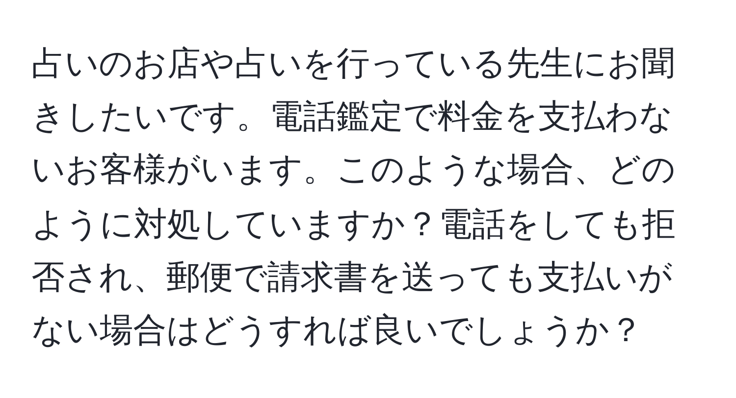 占いのお店や占いを行っている先生にお聞きしたいです。電話鑑定で料金を支払わないお客様がいます。このような場合、どのように対処していますか？電話をしても拒否され、郵便で請求書を送っても支払いがない場合はどうすれば良いでしょうか？