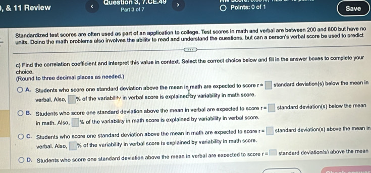 Review < Question 3, 7.CE.49 Part 3 of 7 Points: 0 of 1 Save
Standardized test scores are often used as part of an application to college. Test scores in math and verbal are between  200 and 800 but have no
units. Doing the math problems also involves the ability to read and understand the questions, but can a person's verbal score be used to predict
c) Find the correlation coefficient and interpret this value in context. Select the correct choice below and fill in the answer boxes to complete your
choice.
(Round to three decimal places as needed.)
A. Students who score one standard deviation above the mean in math are expected to score r=□ standard deviation(s) below the mean in
verbal. Also, □ % of the variability in verbal score is explained by variability in math score.
B. Students who score one standard deviation above the mean in verbal are expected to score r=□ standard deviation(s) below the mean
in math. Also, □ % of the variability in math score is explained by variability in verbal score.
C. Students who score one standard deviation above the mean in math are expected to score r=□ standard deviation(s) above the mean in
verbal. Also, □ % of the variability in verbal score is explained by variability in math score.
D. Students who score one standard deviation above the mean in verbal are expected to score r=□ standard deviation(s) above the mean