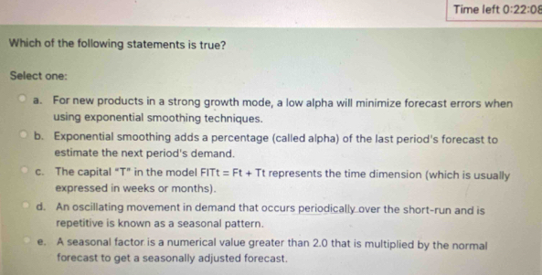 Time left 0:22:08 
Which of the following statements is true?
Select one:
a. For new products in a strong growth mode, a low alpha will minimize forecast errors when
using exponential smoothing techniques.
b. Exponential smoothing adds a percentage (called alpha) of the last period's forecast to
estimate the next period's demand.
c. The capital “ T ” in the model FITt=Ft+Tt represents the time dimension (which is usually
expressed in weeks or months).
d. An oscillating movement in demand that occurs periodically over the short-run and is
repetitive is known as a seasonal pattern.
e. A seasonal factor is a numerical value greater than 2.0 that is multiplied by the normal
forecast to get a seasonally adjusted forecast.