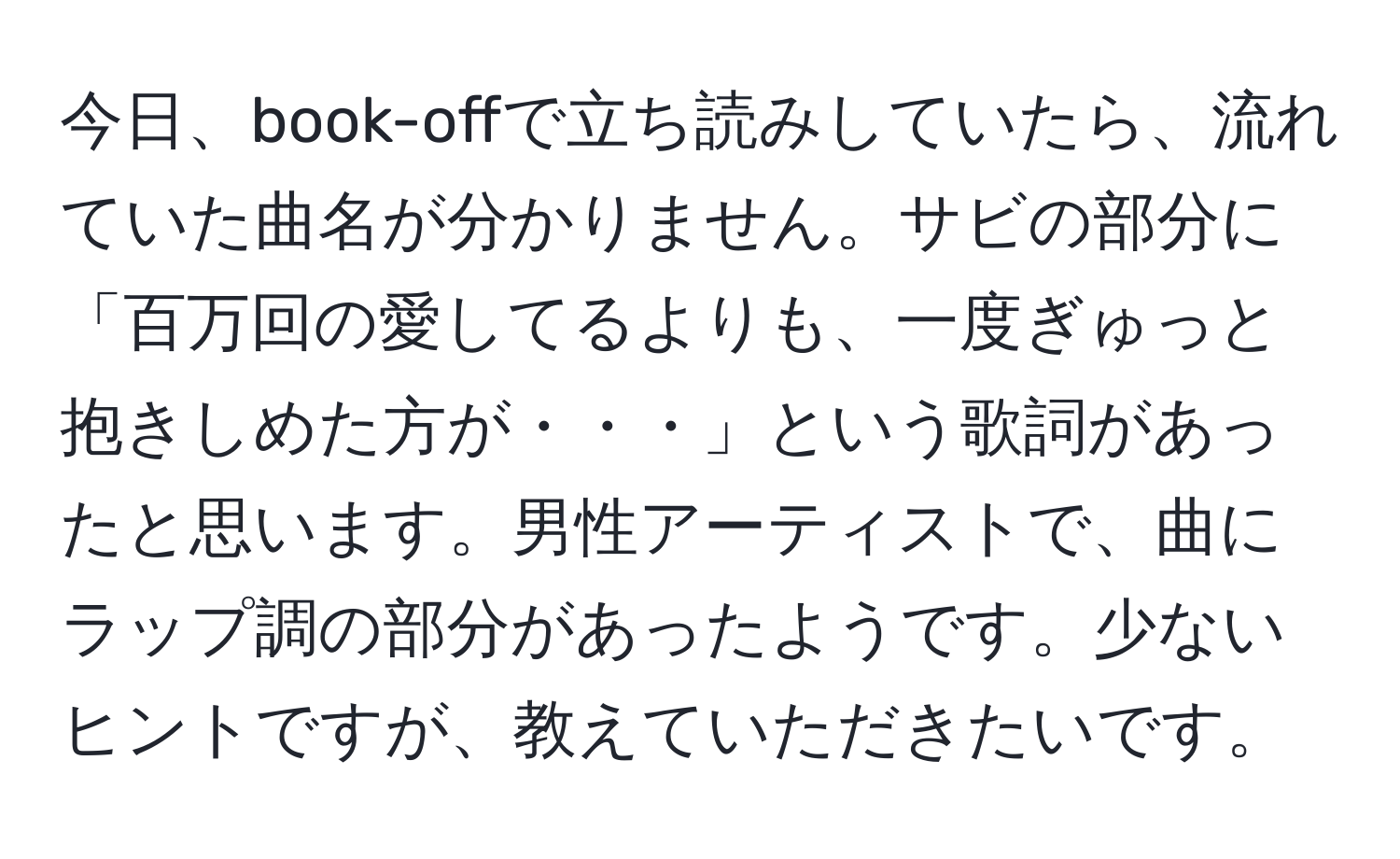 今日、book-offで立ち読みしていたら、流れていた曲名が分かりません。サビの部分に「百万回の愛してるよりも、一度ぎゅっと抱きしめた方が・・・」という歌詞があったと思います。男性アーティストで、曲にラップ調の部分があったようです。少ないヒントですが、教えていただきたいです。