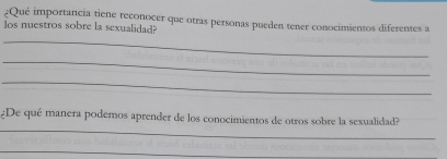 ¿Qué importancia tiene reconocer que otras personas pueden tener conocimientos diferentes a 
los nuestros sobre la sexualidad? 
_ 
_ 
_ 
_ 
¿De qué manera podemos aprender de los conocimientos de otros sobre la sexualidad? 
_