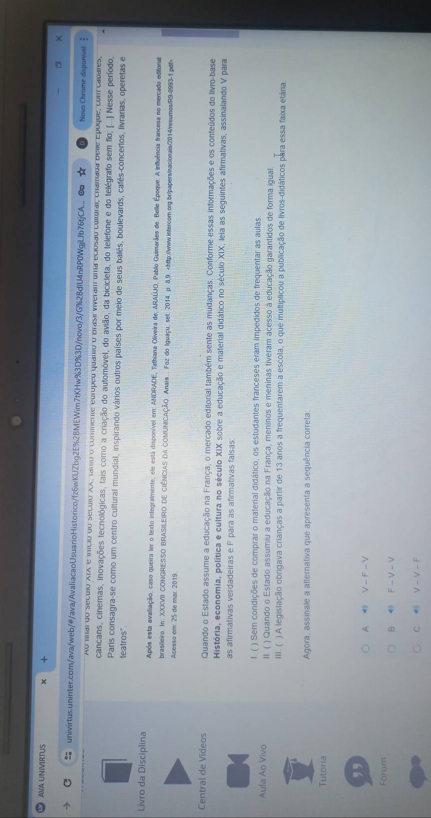 AVA UNIVIRTUS
.
univirtus.uninter.com/ava/web/#/ava/AvaliacaoUsuarioHistorico/fz6wKUZbg2E%2BMEWim7tKHw%3D%3D/novo/3/G%2BdIU4nRP0WgjLJb76tjCA... Novo Chrome disponível 
Ao fnal do século XIX e início do século XX, tanto o continente edrópeu quanto o Brasil viveram uma eclosão cultural, chamada Belle Epoque, com cabales,
cancans, cinemas, inovações tecnológicas, tais como a criação do automóvel, do avião, da bicicleta, do telefone e do telégrafo sem fio; [...] Nesse período,
Paris consagra-se como um centro cultural mundial, inspirando vários outros países por meio de seus balés, boulevards, cafés-concertos, livrarias, operetas e
teatros".
Livro da Disciplina
Após esta avaliação, caso queira ler o texto inlegralmente, ele está disponível em: ANDRADE, Tathiana Oliveira de; ARAÚJO, Pablo Guimarães de. Belle Époque: A influência francesa no mercado editorial
brasileiro. In: XXXVII CONGRESSO BRASILEIRO DE CIÊNCIAS DA COMUNICAÇÃO. Anais... Foz do Iguaçu, set. 2014. p. 8,9.
Acesso em: 25 de mar. 2019.
Central de Vídeos Quando o Estado assume a educação na França, o mercado editorial também sente as mudanças. Conforme essas informações e os conteúdos do livro-base
História, economia, política e cultura no século XIX sobre a educação e material didático no século XIX, leia as seguintes afirmativas, assinalando V para
as afirmativas verdadeiras e F para as afirmativas falsas;
I. ( ) Sem condições de comprar o material didático, os estudantes franceses eram impedidos de frequentar as aulas.
Aula Ao Vivo II. ( ) Quando o Estado assumiu a educação na França, meninos e meninas tiveram acesso à educação garantidos de forma igual.
III. ( ) A legislação obrigava crianças a partir de 13 anos a frequentarem a escola, o que multíplicou a publicação de livros-didáticos para essa faixa etária
Agora, assinale a alternativa que apresenta a sequência correta
Tutoria
,,
A V-F-V
Fórum
 F-V-V
C 4 V-V-F