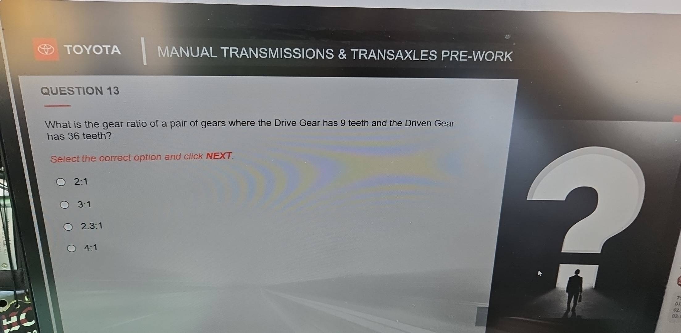 TOYOTA MANUAL TRANSMISSIONS & TRANSAXLES PRE-WORK
QUESTION 13
_
What is the gear ratio of a pair of gears where the Drive Gear has 9 teeth and the Driven Gear
has 36 teeth?
Select the correct option and click NEXT.

2:1
3:1
2.3:1
4:1
2
C