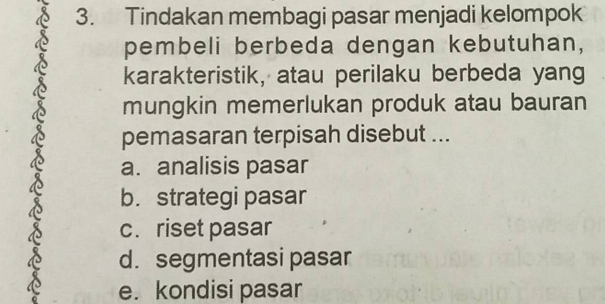 Tindakan membagi pasar menjadi kelompok
pembeli berbeda dengan kebutuhan,
karakteristik, atau perilaku berbeda yang
mungkin memerlukan produk atau bauran
pemasaran terpisah disebut ...
a. analisis pasar
b. strategi pasar
c.riset pasar
d. segmentasi pasar
e. kondisi pasar