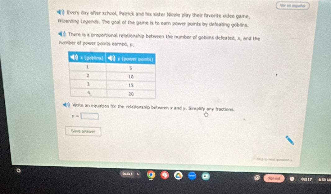 Vor en español 
Every day after school, Patrick and his sister Nicole play their favorite video game, 
Wearding Legends. The goal of the game is to earn power points by defeating goblins. 
There is a proportional relationship between the number of goblins defeated, x, and the 
number of power points earned, y. 
a Write an equation for the relationship between x and y. Simplify any fractions.
y=□
Save answer 
skip to med quostion ? 
Desk 1 
Sign out Oct 17 6.53 U5