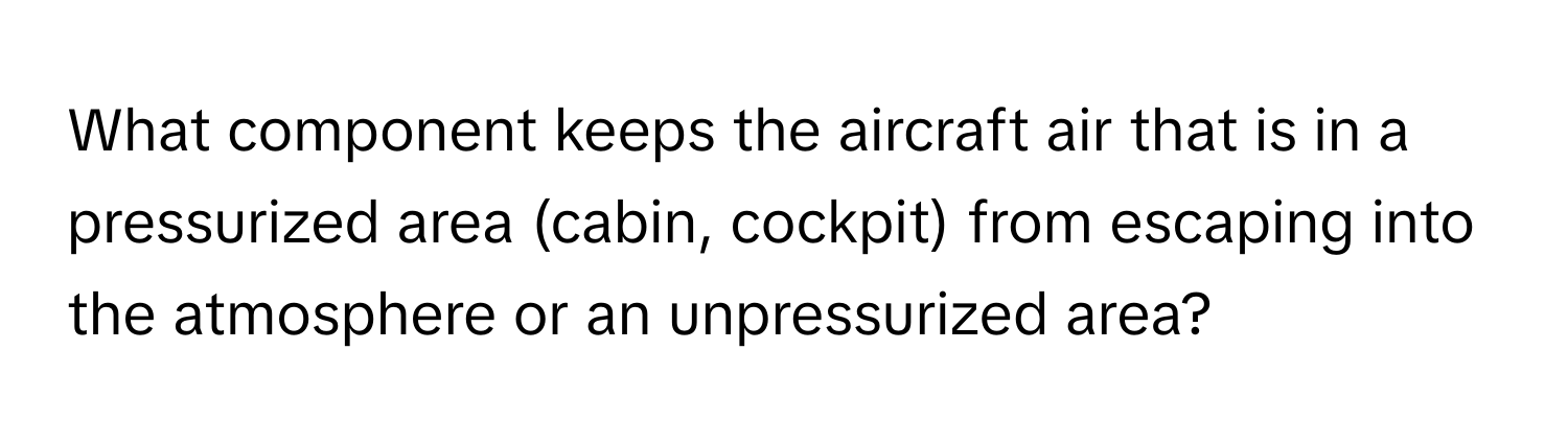 What component keeps the aircraft air that is in a pressurized area (cabin, cockpit) from escaping into the atmosphere or an unpressurized area?