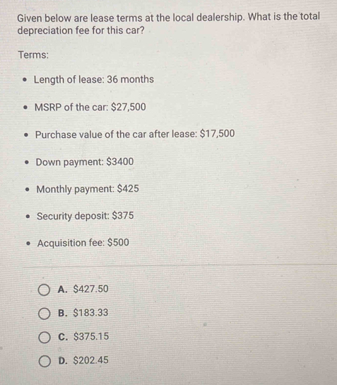 Given below are lease terms at the local dealership. What is the total
depreciation fee for this car?
Terms:
Length of lease: 36 months
MSRP of the car: $27,500
Purchase value of the car after lease: $17,500
Down payment: $3400
Monthly payment: $425
Security deposit: $375
Acquisition fee: $500
A. $427.50
B. $183.33
C. $375.15
D. $202.45