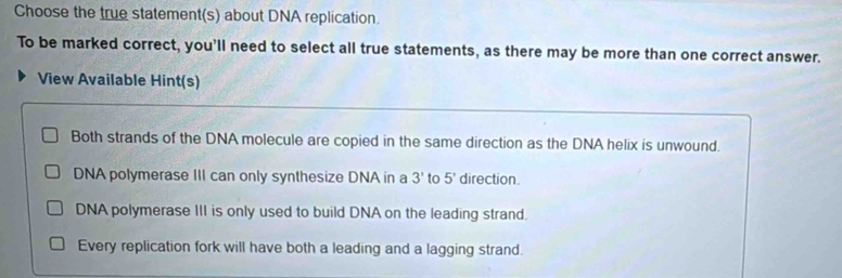 Choose the true statement(s) about DNA replication.
To be marked correct, you'll need to select all true statements, as there may be more than one correct answer.
View Available Hint(s)
Both strands of the DNA molecule are copied in the same direction as the DNA helix is unwound.
DNA polymerase III can only synthesize DNA in a 3' to 5' direction
DNA polymerase III is only used to build DNA on the leading strand.
Every replication fork will have both a leading and a lagging strand.