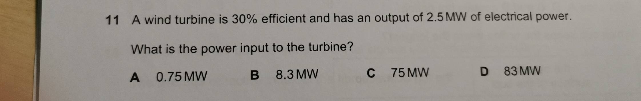 A wind turbine is 30% efficient and has an output of 2.5MW of electrical power.
What is the power input to the turbine?
A 0.75 MW B 8.3 MW C 75 MW
D 83 MW