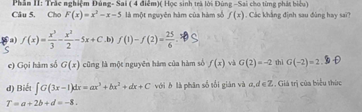 Phần II: Trăc nghiệm Đúng- Sai ( 4 điểm)( Học sinh trả lời Đúng -Sai cho từng phát biểu)
Câu 5. Cho F(x)=x^2-x-5 là một nguyên hàm của hàm số f(x). Các khẳng định sau đúng hay sai?
a) f(x)= x^3/3 - x^2/2 -5x+C.b) f(1)-f(2)= 25/6 
c) Gọi hàm số G(x) cũng là một nguyên hàm của hàm số f(x) và G(2)=-2 thì G(-2)=2
d) Biết ∈t G(3x-1)dx=ax^3+bx^2+dx+C với b là phân số tối giản và a, d∈ Z. Giá trị của biểu thức
T=a+2b+d=-8.