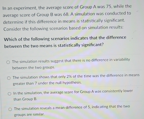 In an experiment, the average score of Group A was 75, while the
average score of Group B was 68. A simulation was conducted to
determine if this difference in means is statistically significant.
Consider the following scenarios based on simulation results:
Which of the following scenarios indicates that the difference
between the two means is statistically signifcant?
The simulation results suggest that there is no difference in variability
between the two groups.
The simulation shows that only 2% of the time was the difference in means
greater than 7 under the null hypothesis.
In the simulation, the average score for Group A was consistently lower
than Group B.
The simulation reveals a mean difference of 5, indicating that the two
groups are similar.