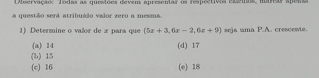 Observação: Todas as questões devem apresentar os respectivos calculos, marcar apenas
a questão será atribuído valor zero a mesma.
1) Determine o valor de x para que (5x+3,6x-2,6x+9) seja uma P.A. crescente.
(a) 14 (d) 17
(b) 15
(c) 16 (e) 18