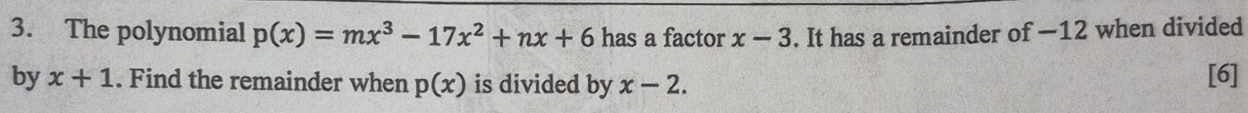 The polynomial p(x)=mx^3-17x^2+nx+6 has a factor x-3. It has a remainder of —12 when divided 
by x+1. Find the remainder when p(x) is divided by x-2. [6]