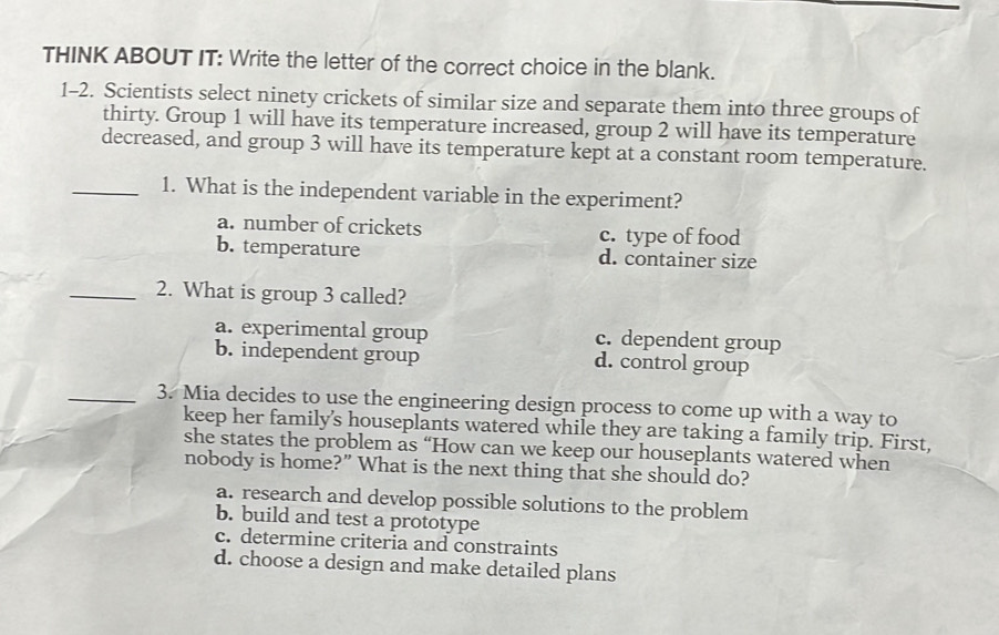 THINK ABOUT IT: Write the letter of the correct choice in the blank.
1-2. Scientists select ninety crickets of similar size and separate them into three groups of
thirty. Group 1 will have its temperature increased, group 2 will have its temperature
decreased, and group 3 will have its temperature kept at a constant room temperature.
_1. What is the independent variable in the experiment?
a. number of crickets c. type of food
b. temperature d. container size
_2. What is group 3 called?
a. experimental group c. dependent group
b. independent group d. control group
_3. Mia decides to use the engineering design process to come up with a way to
keep her family’s houseplants watered while they are taking a family trip. First,
she states the problem as “How can we keep our houseplants watered when
nobody is home?” What is the next thing that she should do?
a. research and develop possible solutions to the problem
b. build and test a prototype
c. determine criteria and constraints
d. choose a design and make detailed plans