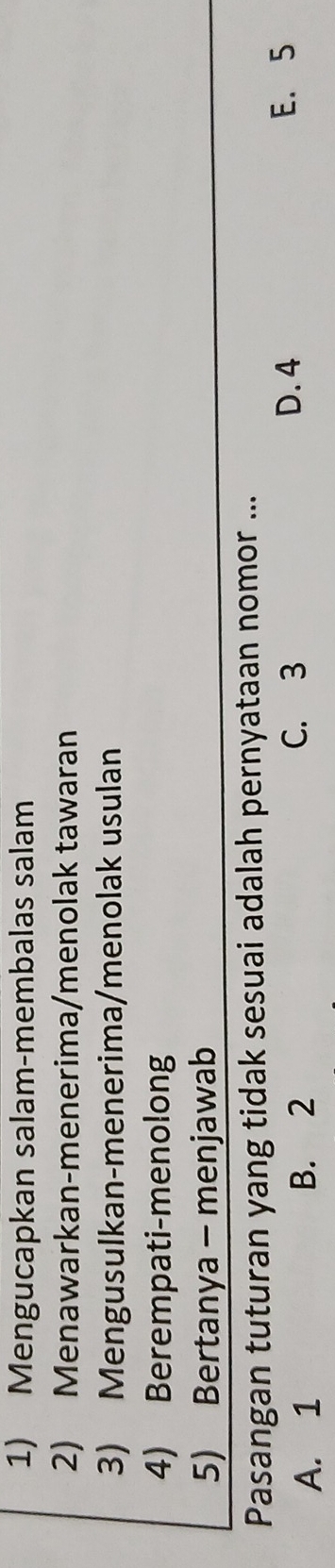 Mengucapkan salam-membalas salam
2) Menawarkan-menerima/menolak tawaran
3) Mengusulkan-menerima/menolak usulan
4) Berempati-menolong
5) Bertanya - menjawab
Pasangan tuturan yang tidak sesuai adalah pernyataan nomor ...
A. 1 B. 2
C. 3 D. 4 E. 5