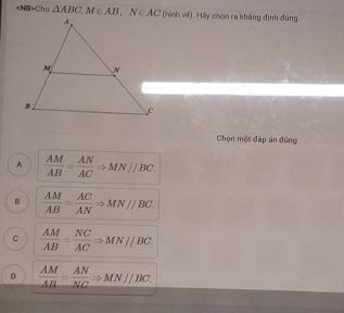 Cho △ ABC, M∈ AB, N∈ AC (hình vẽ). Hãy chọn ra kháng định đúng.
Chọn một đấp án đúng
A  AM/AB = AN/AC Rightarrow MN//BC.
B  AM/AB = AC/AN Rightarrow MN//BC.
C  AM/AB = NC/AC Rightarrow MN//BC.
D  AM/AB = AN/NC Rightarrow MN//BC.