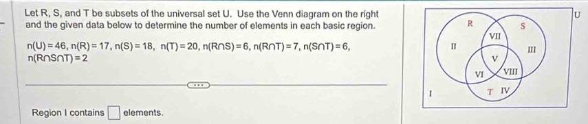 Let R, S, and T be subsets of the universal set U. Use the Venn diagram on the right u 
R 
and the given data below to determine the number of elements in each basic region. s 
VII
n(U)=46, n(R)=17, n(S)=18, n(T)=20, n(R∩ S)=6, n(R∩ T)=7, n(S∩ T)=6, 
I m
n(R∩ S∩ T)=2
v 
VI VIII 
I T IV 
Region I contains □ elements.