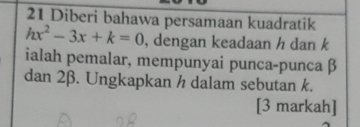 Diberi bahawa persamaan kuadratik
hx^2-3x+k=0 , dengan keadaan h dan k
ialah pemalar, mempunyai punca-punca β
dan 2β. Ungkapkan h dalam sebutan k. 
[3 markah]