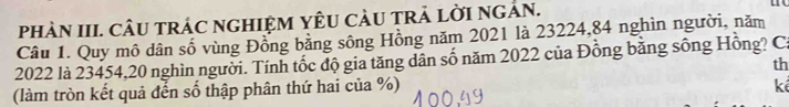 phÀN III. CÂU tRÁC nGHIỆM YÊU CàU TRẢ LờI ngẢN. 
Câu 1. Quy mô dân số vùng Đồng bằng sông Hồng năm 2021 là 23224, 84 nghìn người, năm
2022 là 23454, 20 nghìn người. Tính tốc độ gia tăng dân số năm 2022 của Đồng bằng sông Hồng? Ca 
th 
(làm tròn kết quả đến số thập phân thứ hai của %) 
kể