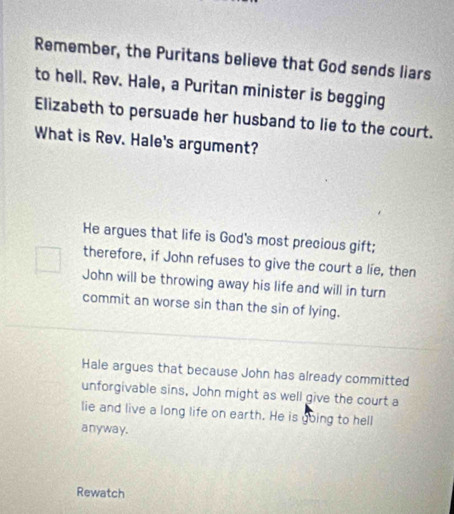 Remember, the Puritans believe that God sends liars
to hell. Rev. Hale, a Puritan minister is begging
Elizabeth to persuade her husband to lie to the court.
What is Rev. Hale's argument?
He argues that life is God's most precious gift;
therefore, if John refuses to give the court a lie, then
John will be throwing away his life and will in turn
commit an worse sin than the sin of lying.
Hale argues that because John has already committed
unforgivable sins, John might as well give the court a
lie and live a long life on earth. He is going to hell
anyway.
Rewatch