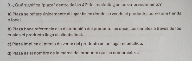 8.-¿Qué significa "plaza" dentro de las 4 P del marketing en un emprendimiento?
a) Plaza se refiere únicamente al lugar físico donde se vende el producto, como una tienda
o local.
b) Plaza hace referencia a la distribución del producto, es decir, los canales a través de los
cuales el producto llega al cliente final.
c) Plaza implica el precio de venta del producto en un lugar específico.
d) Plaza es el nombre de la marca del producto que se comercializa.