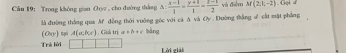 Trong không gian Oxyz , cho đường thẳng △ : (x-1)/1 = (y+1)/1 = (z-1)/2  và điểm M(2;1;-2). Gọi d 
là đường thẳng qua M đồng thời vuông góc với cả Δ và Oy. Đường thẳng d cắt mặt phẳng
(Oxy) tại A(a;b;c). Giá trị a+b+c bằng 
Trả lời 
Lời giải