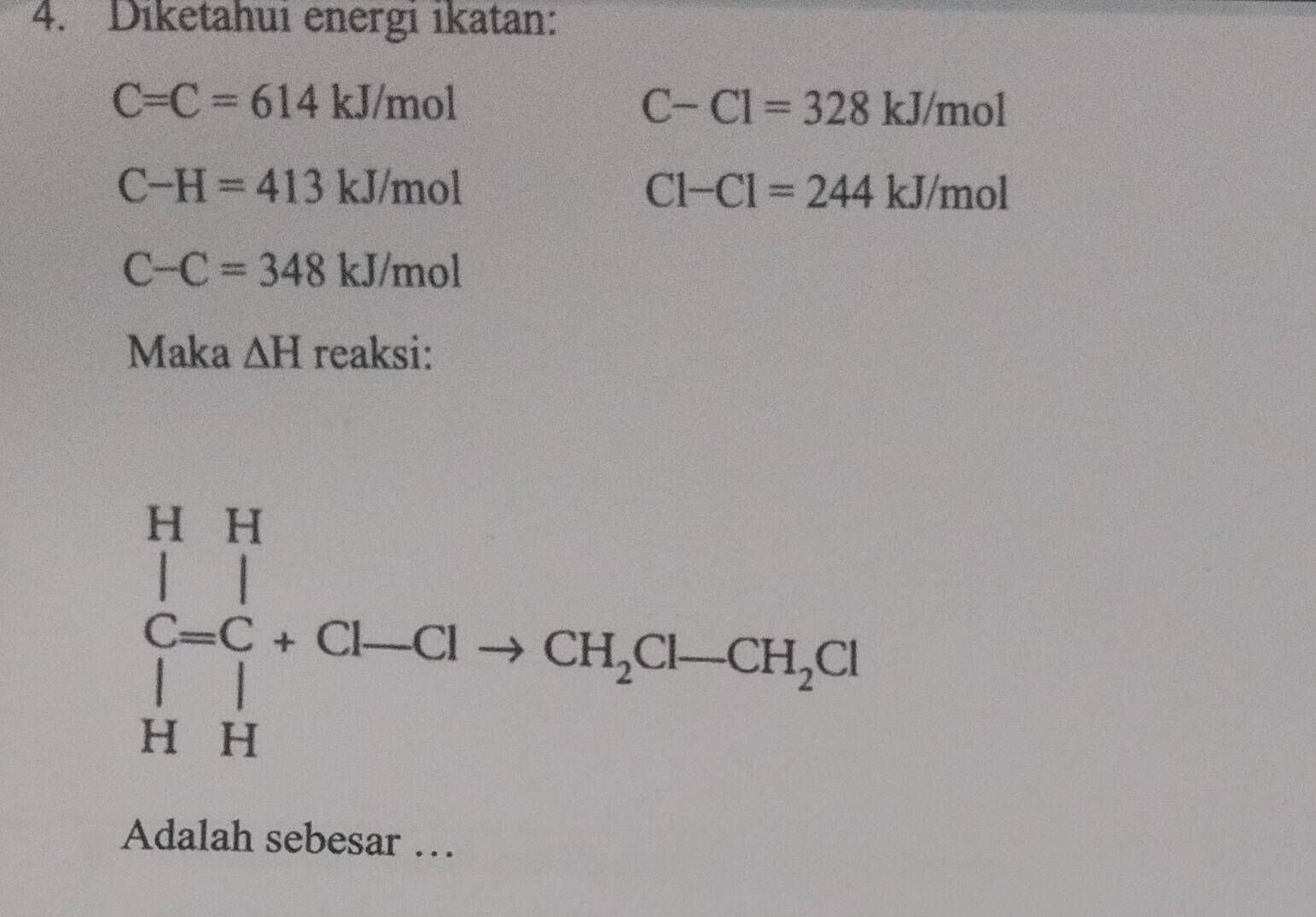 Diketahui energi ikatan:
C=C=614kJ/mol
C-Cl=328kJ/mol
C-H=413kJ/mol
Cl-Cl=244kJ/mol
C-C=348kJ/mol
Maka △ H reaksi:
Adalah sebesar …