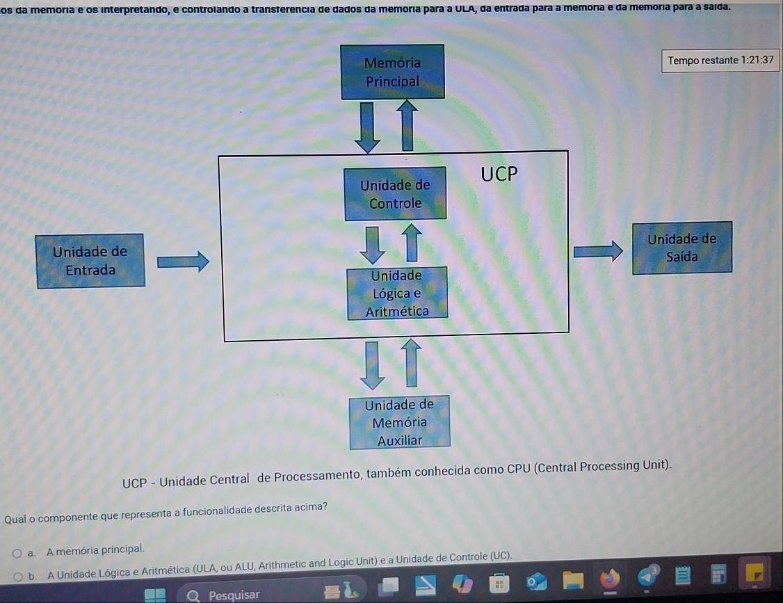 os da memoria e os interpretando, e controlando a transferencia de dados da memória para a ULA, da entrada para a memoria e da memória para a saída.
1:21:37
UCP - Unidade Central de Processamento, também conhecida como CPU (Central Processing Unit).
Qual o componente que representa a funcionalidade descrita acima?
a. A memória principal.
b. A Unidade Lógica e Aritmética (ULA, ou ALU, Arithmetic and Logic Unit) e a Unidade de Controle (UC).
Pesquisar