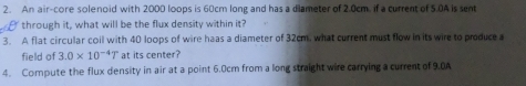 An air-core solenoid with 2000 loops is 60cm long and has a diameter of 2.0cm. if a current of 5.0A is sent 
through it, what will be the flux density within it 
3. A flat circular coil with 40 loops of wire haas a diameter of 32cm, what current must flow in its wire to produce a 
field of 3.0* 10^(-4)T at its center? 
4. Compute the flux density in air at a point 6.0cm from a long straight wire carrying a current of 9.0A