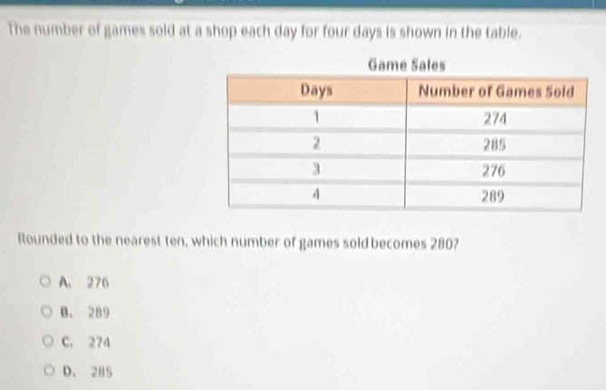 The number of games sold at a shop each day for four days is shown in the table.
Rounded to the nearest ten, which number of games sold becomes 280?
A. 276
B. 289
C. 274
D. 285