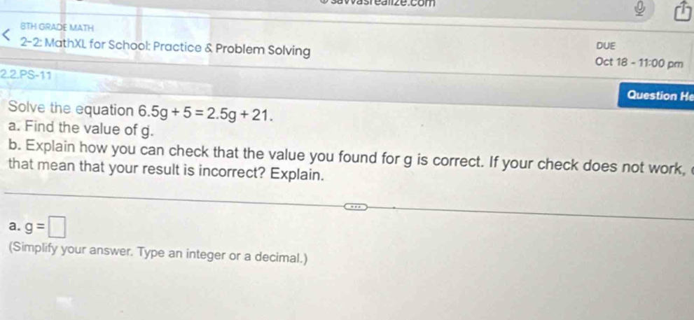 8TH GRADE MATH 
2-2: MathXL for School: Practice & Problem Solving Oct 18 - DUE 
11:00 pm 
2.2.PS-11 
Question H 
Solve the equation 6.5g+5=2.5g+21. 
a. Find the value of g. 
b. Explain how you can check that the value you found for g is correct. If your check does not work, 
that mean that your result is incorrect? Explain. 
a. g=□
(Simplify your answer. Type an integer or a decimal.)