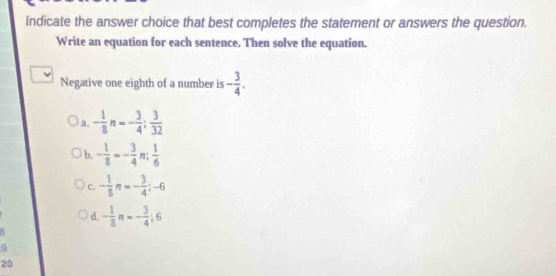 Indicate the answer choice that best completes the statement or answers the question.
Write an equation for each sentence. Then solve the equation.
Negative one eighth of a number is - 3/4 .
a. - 1/8 n=- 3/4 ; 3/32 
b. - 1/8 =- 3/4  7  1/6 
C. - 1/8 n=- 3/4 ;-6
d. - 1/8 n=- 3/4 :6
9
20