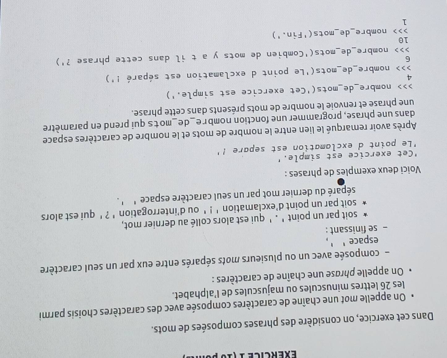 éxércice 1 (10 p o 
Dans cet exercice, on considère des phrases composées de mots. 
* On appelle mot une chaîne de caractères composée avec des caractères choisis parmi 
les 26 lettres minuscules ou majuscules de l’alphabet. 
On appelle phrase une chaîne de caractères : 
- composée avec un ou plusieurs mots séparés entre eux par un seul caractère 
espace' ', 
- se finissant : 
soit par un point ' . ' qui est alors collé au dernier mot, 
soit par un point d'exclamation ' ! ' ou d’interrogation ' ? ' qui est alors 
séparé du dernier mot par un seul caractère espace ' ' . 
Voici deux exemples de phrases : 
"Cet exercice est simple.' 
Le point d exclamation est separe !' 
Après avoir remarqué le lien entre le nombre de mots et le nombre de caractères espace 
dans une phrase, programmer une fonction nombre_de_mots qui prend en paramètre 
une phrase et renvoie le nombre de mots présents dans cette phrase. 
>>> nombre_de_mots('Cet exercice est simple.') 
4 
> > > nombre_de_mots('Le point d exclamation est séparé !') 
6 
>>> nombre_de_mots('Combien de mots y a t il dans cette phrase ?') 
10 
>>> nombre_de_mots('Fin.') 
1