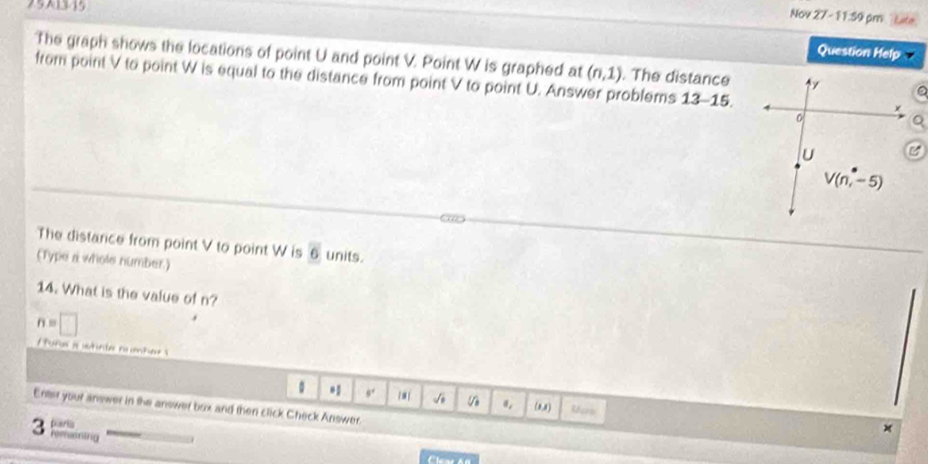 251315
Nov 27 - 11:59 pm  Late.
Question Help
The graph shows the locations of point U and point V. Point W is graphed at (n,1). The distance
from point V to point W is equal to the distance from point V to point U. Answer problems 13-15.
The distance from point V to point W is overline 6 units.
(Type a whole number.)
14. What is the value of n?
n=□
。 * 9. √ (8,8) Reors
Enter your answer in the answer box and then click Check Answer.
3 partia
×
romentrig