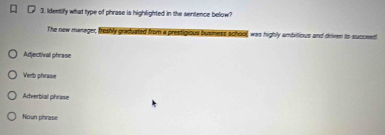 Identify what type of phrase is highlighted in the sentence below?
The new manager, freshly graduated from a prestigious business school, was highly ambitious and driven to succeet.
Adjectival phrase
Verb phrase
Adverbial phrase
Noun phrase